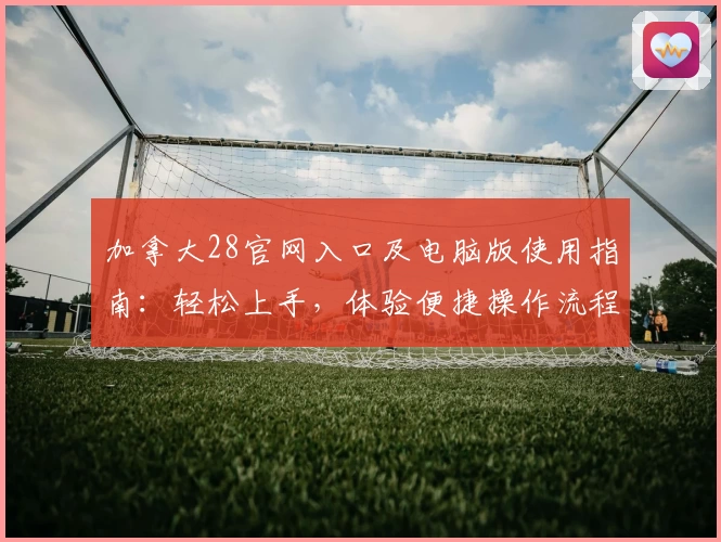 加拿大28官网入口及电脑版使用指南：轻松上手，体验便捷操作流程