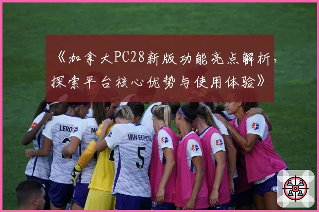 《加拿大PC28新版功能亮点解析，探索平台核心优势与使用体验》