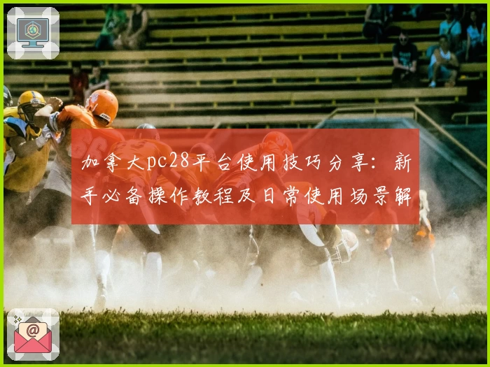 加拿大pc28平台使用技巧分享：新手必备操作教程及日常使用场景解析