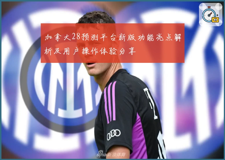 加拿大28预测平台新版功能亮点解析及用户操作体验分享